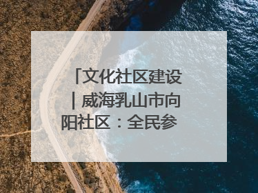 文化社区建设｜威海乳山市向阳社区：全民参与 共建共享